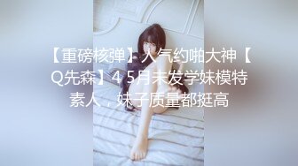 【重磅核弹】人气约啪大神【Q先森】4 5月未发学妹模特素人，妹子质量都挺高