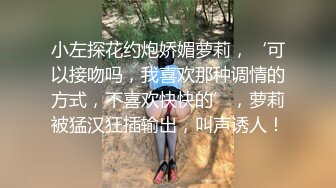 小左探花约炮娇媚萝莉，‘可以接吻吗，我喜欢那种调情的方式，不喜欢快快的’，萝莉被猛汉狂插输出，叫声诱人！