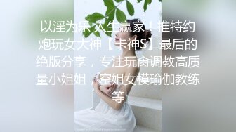 以淫为乐 人生赢家！推特约炮玩女大神【卡神S】最后的绝版分享，专注玩肏调教高质量小姐姐，空姐女模瑜伽教练等