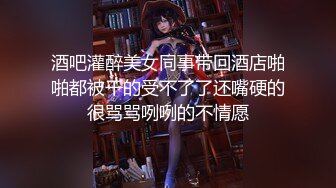 酒吧灌醉美女同事带回酒店啪啪都被干的受不了了还嘴硬的很骂骂咧咧的不情愿