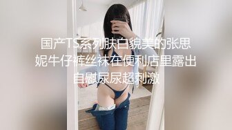 国产TS系列肤白貌美的张思妮牛仔裤丝袜在便利店里露出自慰尿尿超刺激