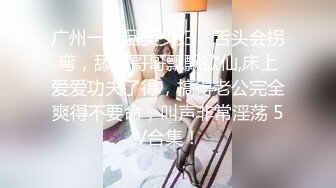 广州一极品美少妇，舌头会拐弯，舔得哥哥飘飘欲仙,床上爱爱功夫了得，搞得老公完全爽得不要命，叫声非常淫荡 5V合集！