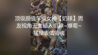 顶级颜值车模女神【奶球】男友视角无套插入掐脖~爆菊~猛操表情销魂