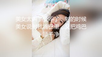 美女太叫了受不了，射的时候美女说射我嘴巴里，又把鸡巴舔干净