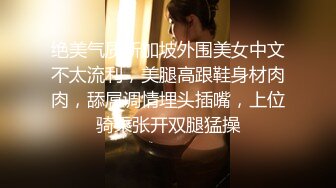 绝美气质新加坡外围美女中文不太流利，美腿高跟鞋身材肉肉，舔屌调情埋头插嘴，上位骑乘张开双腿猛操