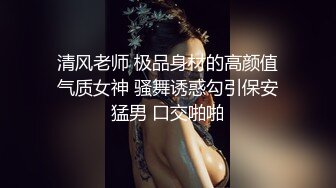 清风老师 极品身材的高颜值气质女神 骚舞诱惑勾引保安猛男 口交啪啪