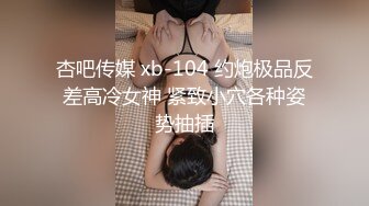 杏吧传媒 xb-104 约炮极品反差高冷女神 紧致小穴各种姿势抽插