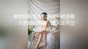 美女和陌生人约炮途中被迷晕，大长腿粉木耳，插入还不过瘾各种玩弄