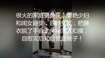 很火的家庭摄像头，美艳少妇和闺女睡觉，四腿交叉，把睡衣脱了手自动伸向淫穴扣摸，自慰完后知后觉盖被子！