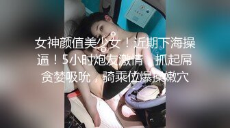 女神颜值美少女！近期下海操逼！5小时炮友激情，抓起屌贪婪吸吮，骑乘位爆操嫩穴