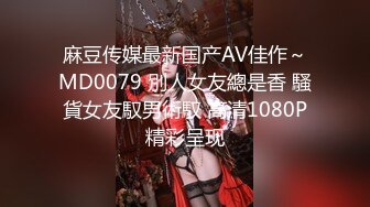 麻豆传媒最新国产AV佳作～MD0079 別人女友總是香 騷貨女友馭男術馭 高清1080P精彩呈现