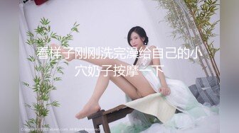 看样子刚刚洗完澡给自己的小穴奶子按摩一下