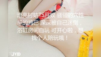 漂亮村姑TS月奴 骚骚的穴性感的鸡巴 深深被自己迷倒，浴缸房间自玩 可开心啦，想找个人陪玩哦！