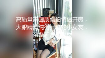 高质量高画质偷拍情侣开房，大眼睛清纯得一逼的小女友，苗条纤瘦的身材