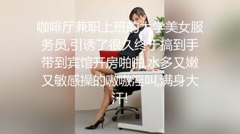 咖啡厅兼职上班的大学美女服务员,引诱了很久终于搞到手带到宾馆开房啪啪,水多又嫩又敏感操的嗷嗷淫叫,满身大汗!