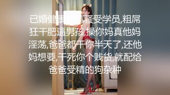 已婚健康偷情骚受学员,粗屌狂干肥逼男孩,操你妈真他妈淫荡,爸爸都干你半天了,还他妈想要,干死你个贱货,就配给爸爸受精的狗杂种