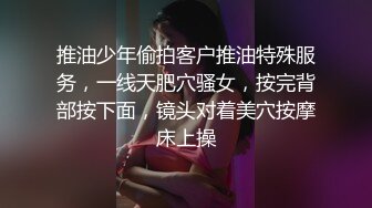 推油少年偷拍客户推油特殊服务，一线天肥穴骚女，按完背部按下面，镜头对着美穴按摩床上操