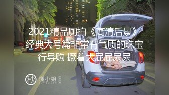 2021精品厕拍《高清后景》经典大号篇非常有气质的珠宝行导购 撅着大屁屁尿尿