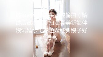 破解网络摄像头监控偷拍（婚纱店试衣间偷拍漂亮美新娘伴娘试婚纱）白色婚纱新娘子好漂亮