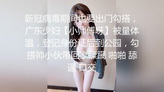 新冠病毒期间也要出门勾搭，广东少妇【小师傅呀】被量体温，登记身份证后到公园，勾搭帅小伙带回家蹂躏 啪啪 舔逼 口交