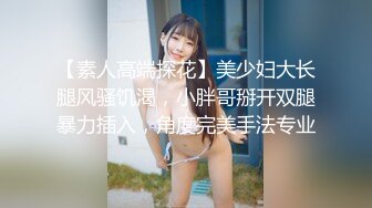 【素人高端探花】美少妇大长腿风骚饥渴，小胖哥掰开双腿暴力插入，角度完美手法专业