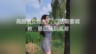 高颜值女炮友J，口活需要调教，最后操到高潮