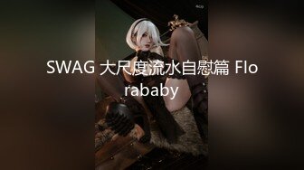 SWAG 大尺度流水自慰篇 Florababy