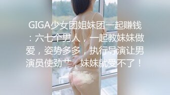 GIGA少女团姐妹团一起赚钱：六七个男人，一起教妹妹做爱，姿势多多，执行导演让男演员使劲艹，妹妹就受不了！