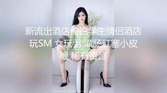 新流出酒店偷拍学生情侣酒店玩SM 女玩男 灌肠肛塞小皮鞭 稀有资源