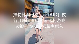 推特韩裔母狗『TPDUD』夜行肛珠啤酒瓶入菊 边打游戏边被干 馒头美穴超爽后入