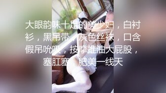 大眼韵味十足的美少妇，白衬衫，黑吊带，灰色丝袜，口含假吊吮吸，按摩推油大屁股，塞肛塞，肥美一线天