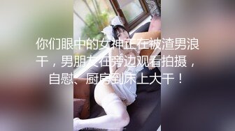 你们眼中的女神正在被渣男浪干，男朋友在旁边观看拍摄，自慰、厨房到床上大干！