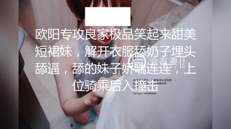 欧阳专攻良家极品笑起来甜美短裙妹，解开衣服舔奶子埋头舔逼，舔的妹子娇喘连连，上位骑乘后入撞击