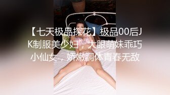 【七天极品探花】极品00后JK制服美少妇，大眼萌妹乖巧小仙女，娇嫩胴体青春无敌