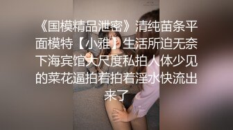 《国模精品泄密》清纯苗条平面模特【小雅】生活所迫无奈下海宾馆大尺度私拍人体少见的菜花逼拍着拍着淫水快流出来了