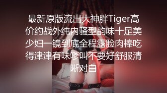 最新原版流出大神胖Tiger高价约战外纯内骚型韵味十足美少妇一镜到底全程露脸肉棒吃得津津有味嗲叫不要好舒服清晰对白