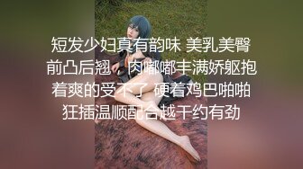 短发少妇真有韵味 美乳美臀前凸后翘，肉嘟嘟丰满娇躯抱着爽的受不了 硬着鸡巴啪啪狂插温顺配合越干约有劲