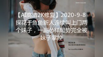 【AI高清2K修复】2020-9-8 探花于鱼鱼新人连续叫上门两个妹子，一副怂样局势完全被妹子掌控