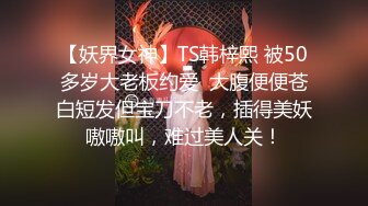 【妖界女神】TS韩梓熙 被50多岁大老板约爱  大腹便便苍白短发但宝刀不老，插得美妖嗷嗷叫，难过美人关！