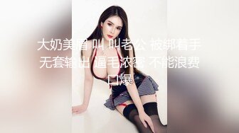 大奶美眉 叫 叫老公 被绑着手无套输出 逼毛浓密 不能浪费口爆