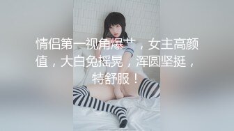 情侣第一视角爆艹，女主高颜值，大白兔摇晃，浑圆坚挺，特舒服！