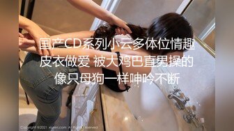 国产CD系列小云多体位情趣皮衣做爱 被大鸡巴直男操的像只母狗一样呻吟不断