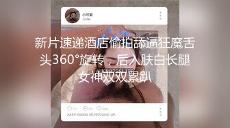 新片速递酒店偷拍舔逼狂魔舌头360°旋转，后入肤白长腿女神双双累趴