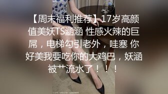 【周末福利推荐】17岁高颜值美妖TS涵涵 性感火辣的巨屌，电梯勾引老外，哇塞 你好美我要吃你的大鸡巴，妖涵被艹流水了！！！