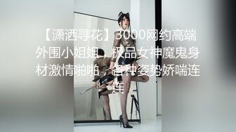 【潇洒寻花】3000网约高端外围小姐姐，极品女神魔鬼身材激情啪啪，各种姿势娇喘连连