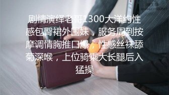 剧情演绎老哥1300大洋约性感包臀裙外围妹，服务周到按摩调情胸推口爆，性感丝袜舔菊深喉，上位骑乘大长腿后入猛操