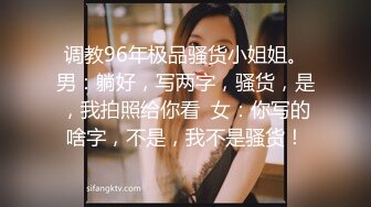 调教96年极品骚货小姐姐。男：躺好，写两字，骚货，是，我拍照给你看  女：你写的啥字，不是，我不是骚货！