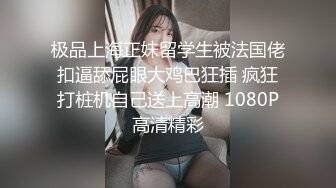 极品上海正妹留学生被法国佬扣逼舔屁眼大鸡巴狂插 疯狂打桩机自己送上高潮 1080P高清精彩